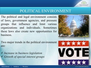 POLITICAL ENVIRONMENT
The political and legal environment consists
of laws, government agencies, and pressure
groups that influence and limit various
organizations and individuals. Sometimes
these laws also create new opportunities for
business.
Two major trends in the political environment
are:
 Increase in business legislation
 Growth of special interest groups
 
