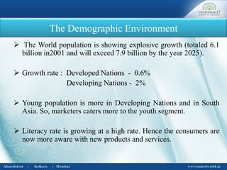 The Demographic Environment
 The World population is showing explosive growth (totaled 6.1
billion in2001 and will exceed 7.9 billion by the year 2025).
 Growth rate : Developed Nations - 0.6%
Developing Nations - 2%
 Young population is more in Developing Nations and in South
Asia. So, marketers caters more to the youth segment.
 Literacy rate is growing at a high rate. Hence the consumers are
now more aware with new products and services.
 