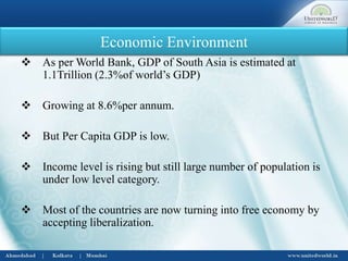Economic Environment
 As per World Bank, GDP of South Asia is estimated at
1.1Trillion (2.3%of world’s GDP)
 Growing at 8.6%per annum.
 But Per Capita GDP is low.
 Income level is rising but still large number of population is
under low level category.
 Most of the countries are now turning into free economy by
accepting liberalization.
 