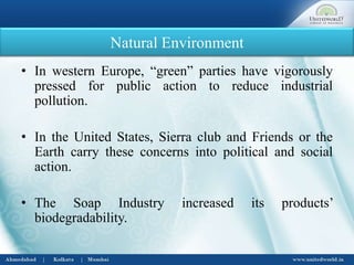 Natural Environment
• In western Europe, “green” parties have vigorously
pressed for public action to reduce industrial
pollution.
• In the United States, Sierra club and Friends or the
Earth carry these concerns into political and social
action.
• The Soap Industry increased its products’
biodegradability.
 