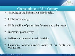 Characteristics of 21st Century
 knowledge and information based society
 Global networking.
 High mobility of population from rural to urban areas.
 Increasing productivity.
 Reliance on innovation and creativity
 Conscious society-customer aware of his rights and
obligations.
 