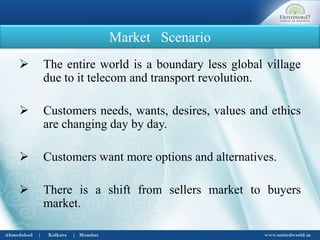 Market Scenario
 The entire world is a boundary less global village
due to it telecom and transport revolution.
 Customers needs, wants, desires, values and ethics
are changing day by day.
 Customers want more options and alternatives.
 There is a shift from sellers market to buyers
market.
 