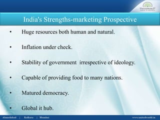 India's Strengths-marketing Prospective
• Huge resources both human and natural.
• Inflation under check.
• Stability of government irrespective of ideology.
• Capable of providing food to many nations.
• Matured democracy.
• Global it hub.
 