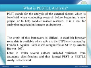What is PESTELAnalysis?
PEST stands for the analysis of the external factors which is
beneficial when conducting research before beginning a new
project or to help conduct market research. It is a tool for
analyzing organization’s macro environment .
The origin of this framework is difficult to establish however
some data is available which refers to the ETPS environment by
Francis J. Aguilar. Later it was reorganized as STEP by Arnold
Brown(1967).
Later in 1980s several authors included variations from
taxonomy classifications and thus formed PEST or PESTLE
Analysis framework.
 