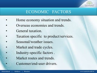 ECONOMIC FACTORS
• Home economy situation and trends.
• Overseas economies and trends.
• General taxation.
• Taxation specific to product/services.
• Seasonal/weather issues.
• Market and trade cycles.
• Industry-specific factors .
• Market routes and trends.
• Customer/end-user drivers.
 