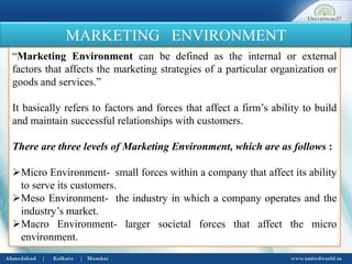 MARKETING ENVIRONMENT
“Marketing Environment can be defined as the internal or external
factors that affects the marketing strategies of a particular organization or
goods and services.”
It basically refers to factors and forces that affect a firm’s ability to build
and maintain successful relationships with customers.
There are three levels of Marketing Environment, which are as follows :
Micro Environment- small forces within a company that affect its ability
to serve its customers.
Meso Environment- the industry in which a company operates and the
industry’s market.
Macro Environment- larger societal forces that affect the micro
environment.
 