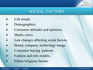 SOCIAL FACTORS
 Life trends.
 Demographics.
 Consumer attitudes and opinions.
 Media views.
 Law changes affecting social factors.
 Brand, company, technology image.
 Consumer buying patterns .
 Fashion and role models .
 Ethnic/religious factors
 