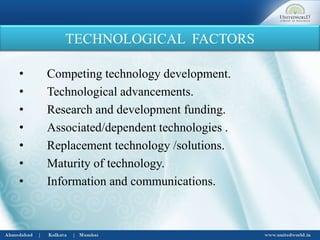 TECHNOLOGICAL FACTORS
• Competing technology development.
• Technological advancements.
• Research and development funding.
• Associated/dependent technologies .
• Replacement technology /solutions.
• Maturity of technology.
• Information and communications.
 