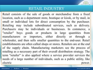 RETAIL INDUSTRY
Retail consists of the sale of goods or merchandise from a fixed
location, such as a department store, boutique or kiosk, or by mail, in
small or individual lots for direct consumption by the purchaser.
Retailing may include subordinated services, such as delivery.
Purchasers may be individuals or businesses. In commerce, a
"retailer" buys goods or products in large quantities from
manufacturers or importers, either directly or through a
wholesaler, and then sells smaller quantities to the end-user. Retail
establishments are often called shops or stores. Retailers are at the end
of the supply chain. Manufacturing marketers see the process of
retailing as a necessary part of their overall distribution strategy. The
term "retailer" is also applied where a service provider services the
needs of a large number of individuals, such as a public utility, like
electric power.
 