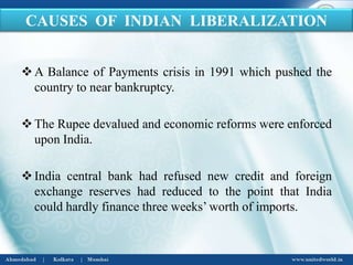 A Balance of Payments crisis in 1991 which pushed the
country to near bankruptcy.
The Rupee devalued and economic reforms were enforced
upon India.
India central bank had refused new credit and foreign
exchange reserves had reduced to the point that India
could hardly finance three weeks’ worth of imports.
CAUSES OF INDIAN LIBERALIZATION
 