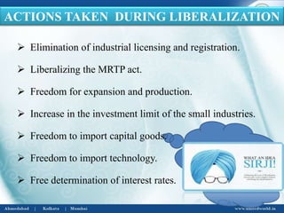  Elimination of industrial licensing and registration.
 Liberalizing the MRTP act.
 Freedom for expansion and production.
 Increase in the investment limit of the small industries.
 Freedom to import capital goods.
 Freedom to import technology.
 Free determination of interest rates.
ACTIONS TAKEN DURING LIBERALIZATION
 