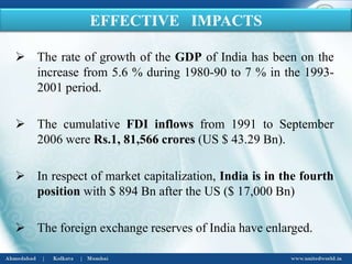  The rate of growth of the GDP of India has been on the
increase from 5.6 % during 1980-90 to 7 % in the 1993-
2001 period.
 The cumulative FDI inflows from 1991 to September
2006 were Rs.1, 81,566 crores (US $ 43.29 Bn).
 In respect of market capitalization, India is in the fourth
position with $ 894 Bn after the US ($ 17,000 Bn)
 The foreign exchange reserves of India have enlarged.
EFFECTIVE IMPACTS
 