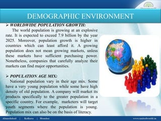 DEMOGRAPHIC ENVIRONMENT
 WORLDWIDE POPULATION GROWTH:
The world population is growing at an explosive
rate. It is expected to exceed 7.9 billion by the year
2025. Moreover, population growth is higher in
countries which can least afford it. A growing
population does not mean growing markets, unless
these markets have sufficient purchasing power.
Nonetheless, companies that carefully analyze their
markets can find major opportunities.
 POPULATION AGE MIX:
National population vary in their age mix. Some
have a very young population while some have high
density of old population. A company will market its
products specifically to the greater population in a
specific country. For example, marketers will target
youth segments where the population is young.
Population mix can also be on the basis of literacy.
 