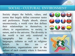 SOCIAL - CULTURAL ENVIRONMENT
Society shapes the beliefs, values, and
norms that largely define consumer tastes
and preferences. People absorb, almost
unconsciously, a world view that defines
their relationships to themselves, to
others, to organizations, to society, to
nature, and to the universe. The diversity in
the world is not only restricted to
topography but also in the
languages, cultures as well as religious
beliefs. In this era of
globalization, organizations cater to the
culture of each country where it functions
or operates.
 