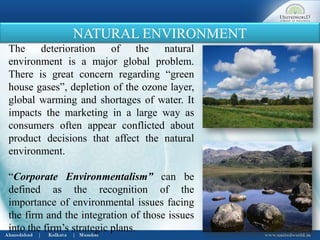 NATURAL ENVIRONMENT
The deterioration of the natural
environment is a major global problem.
There is great concern regarding “green
house gases”, depletion of the ozone layer,
global warming and shortages of water. It
impacts the marketing in a large way as
consumers often appear conflicted about
product decisions that affect the natural
environment.
“Corporate Environmentalism” can be
defined as the recognition of the
importance of environmental issues facing
the firm and the integration of those issues
into the firm’s strategic plans.
 