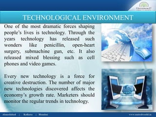 TECHNOLOGICAL ENVIRONMENT
One of the most dramatic forces shaping
people’s lives is technology. Through the
years technology has released such
wonders like penicillin, open-heart
surgery, submachine gun, etc. It also
released mixed blessing such as cell
phones and video games.
Every new technology is a force for
creative destruction. The number of major
new technologies discovered affects the
economy’s growth rate. Marketers should
monitor the regular trends in technology.
 