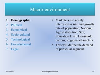 Macro-environment

1.    Demographic                   • Marketers are keenly
2.    Political                       interested in size and growth
3.    Economical                      rate of population, Nations,
                                      Age distribution, Sex,
4.    Socio-cultural                  Education level, Household
5.    Technological                   pattern, Regional characters
6.    Environmental                 • This will define the demand
7.    Legal                           of particular segment




10/13/2012              Marketing Environment                    10
 