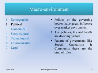 Macro-environment

1.    Demographic                    Politics or the governing
2.    Political                       bodies have great influence
3.    Economical                      over market environment
4.    Socio-cultural                 The policies, tax and tariffs
                                      are deciding factors
5.    Technological
                                     Pattern of government like
6.    Environmental                   Social,     Capitalistic   &
7.    Legal                           Communist these are the
                                      kind of rules




10/13/2012              Marketing Environment                    11
 
