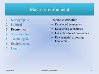 Macro-environment

1.    Demographic                   Income distribution
2.    Political                         Developed economies
3.    Economical                        Developing economies
4.    Socio-cultural                    Underdeveloped economies
                                        Raw material exporting
5.    Technological
                                         Economies
6.    Environmental
7.    Legal




10/13/2012              Marketing Environment                       12
 