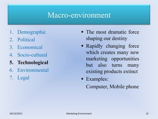 Macro-environment

1.    Demographic                    The most dramatic force
2.    Political                       shaping our destiny
3.    Economical                     Rapidly changing force
4.    Socio-cultural                  which creates many new
                                      marketing opportunities
5.    Technological                   but also turns many
6.    Environmental                   existing products extinct
7.    Legal                          Examples:
                                      Computer, Mobile phone



10/13/2012              Marketing Environment                     15
 