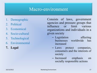 Macro-environment

1.    Demographic               Consists of laws, government
2.    Political                 agencies and pressure groups that
                                influence or limit various
3.    Economical                organizations and individuals in a
4.    Socio-cultural            given society
5.    Technological                    – Legislation           affecting
                                         businesses worldwide has
6.    Environmental                      increased
7.    Legal                            – Laws protect companies,
                                         consumers and the interests of
                                         society
                                       – Increased     emphasis       on
                                         socially responsible actions

10/13/2012              Marketing Environment                         17
 