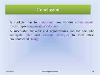 Conclusion

    A marketer has to understand how various environmental
    forces impact organization’s decision
    A successful marketer and organizations are the one who
    anticipate, plan and execute strategies to meet these
    environmental change




10/13/2012               Marketing Environment           18
 