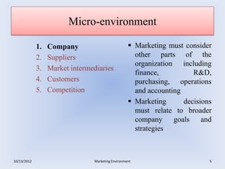 Micro-environment

             1.   Company                           Marketing must consider
             2.   Suppliers                          other parts of the
                                                     organization including
             3.   Market intermediaries
                                                     finance,          R&D,
             4.   Customers                          purchasing, operations
             5.   Competition                        and accounting
                                                    Marketing      decisions
                                                     must relate to broader
                                                     company goals and
                                                     strategies



10/13/2012                      Marketing Environment                       5
 