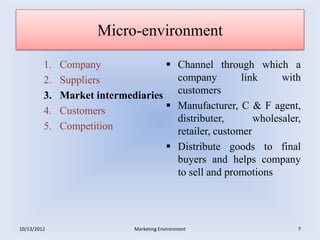Micro-environment

         1.   Company                     Channel through which a
         2.   Suppliers                    company         link     with
         3.   Market intermediaries        customers
         4.   Customers                   Manufacturer, C & F agent,
                                           distributer,       wholesaler,
         5.   Competition                  retailer, customer
                                          Distribute goods to final
                                           buyers and helps company
                                           to sell and promotions




10/13/2012                   Marketing Environment                      7
 