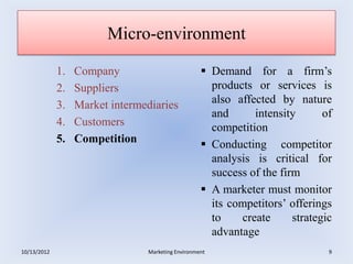 Micro-environment

             1.   Company                           Demand for a firm’s
             2.   Suppliers                          products or services is
             3.   Market intermediaries              also affected by nature
                                                     and      intensity       of
             4.   Customers                          competition
             5.   Competition                       Conducting competitor
                                                     analysis is critical for
                                                     success of the firm
                                                    A marketer must monitor
                                                     its competitors’ offerings
                                                     to    create      strategic
                                                     advantage
10/13/2012                      Marketing Environment                          9
 