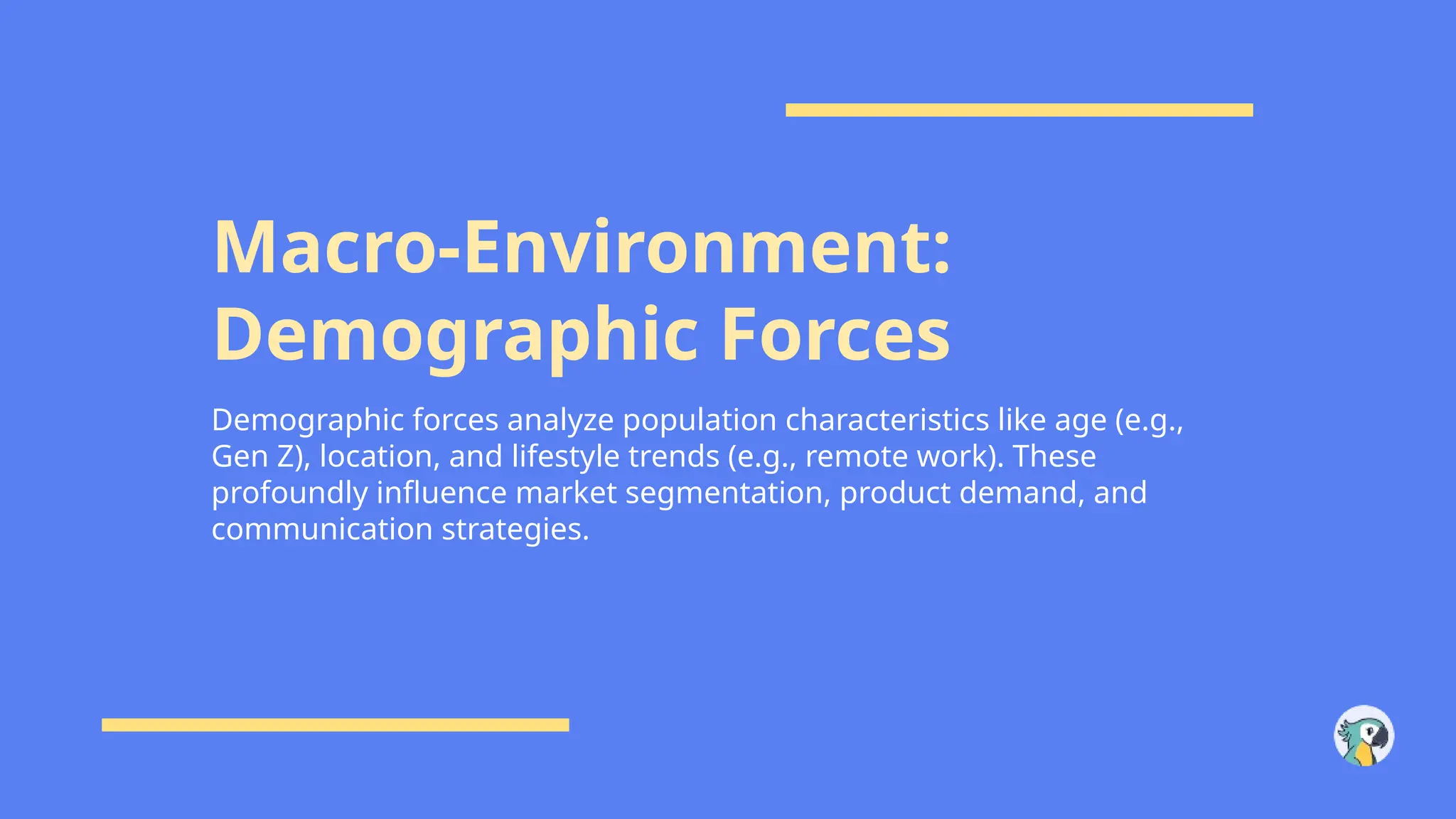 Macro-Environment:
Demographic Forces
Demographic forces analyze population characteristics like age (e.g.,
Gen Z), location, and lifestyle trends (e.g., remote work). These
profoundly influence market segmentation, product demand, and
communication strategies.
 