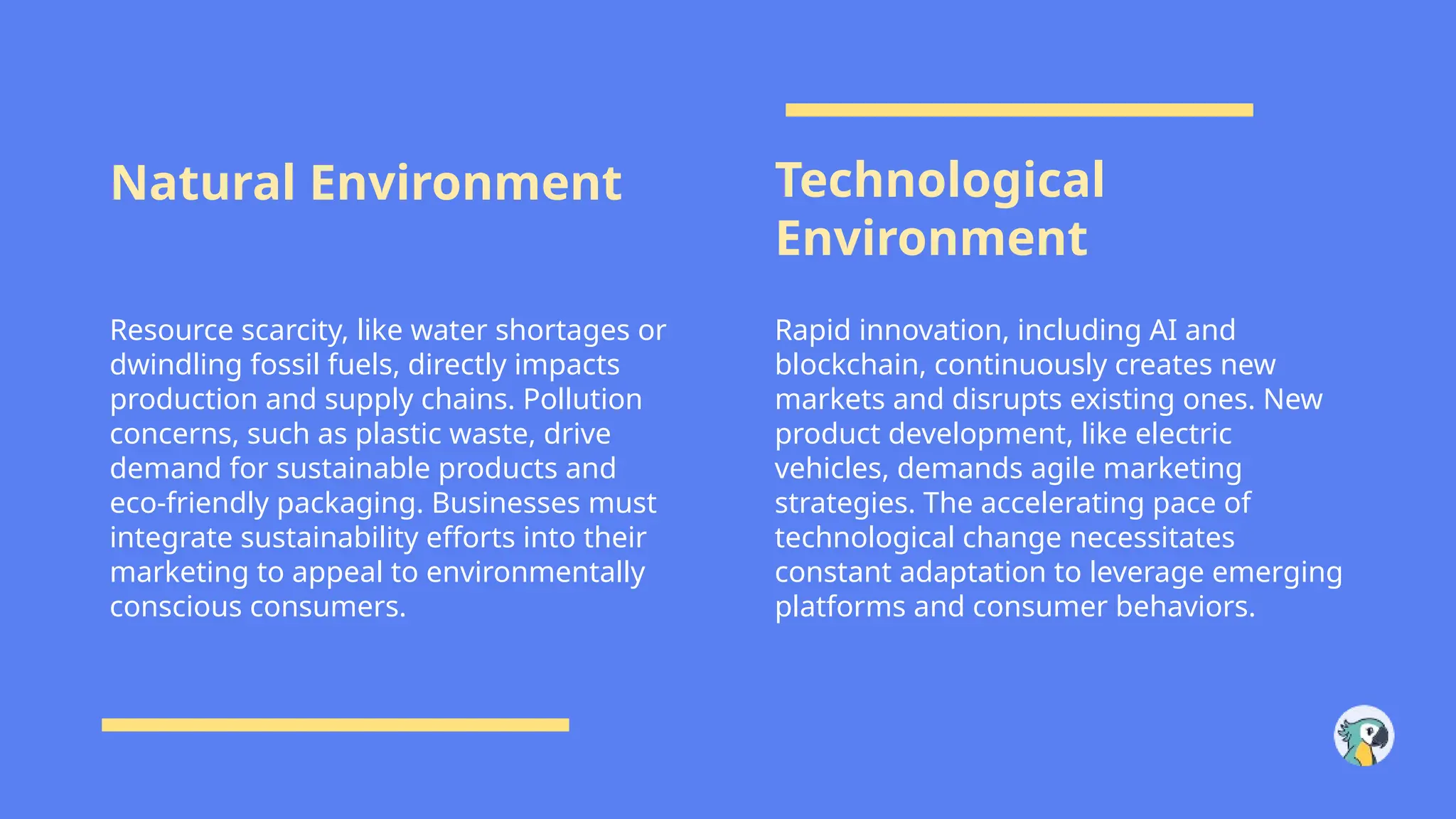 Natural Environment Technological
Environment
Resource scarcity, like water shortages or
dwindling fossil fuels, directly impacts
production and supply chains. Pollution
concerns, such as plastic waste, drive
demand for sustainable products and
eco-friendly packaging. Businesses must
integrate sustainability efforts into their
marketing to appeal to environmentally
conscious consumers.
Rapid innovation, including AI and
blockchain, continuously creates new
markets and disrupts existing ones. New
product development, like electric
vehicles, demands agile marketing
strategies. The accelerating pace of
technological change necessitates
constant adaptation to leverage emerging
platforms and consumer behaviors.
 