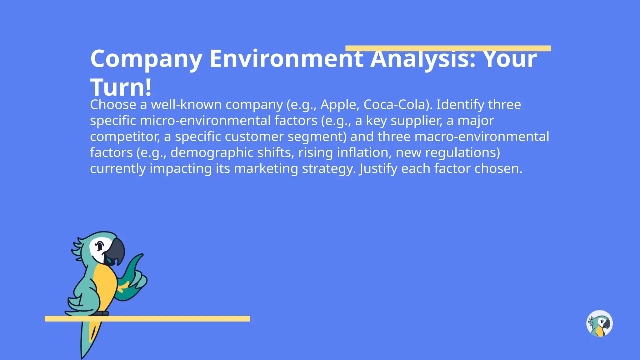 Company Environment Analysis: Your
Turn!
Choose a well-known company (e.g., Apple, Coca-Cola). Identify three
specific micro-environmental factors (e.g., a key supplier, a major
competitor, a specific customer segment) and three macro-environmental
factors (e.g., demographic shifts, rising inflation, new regulations)
currently impacting its marketing strategy. Justify each factor chosen.
 
