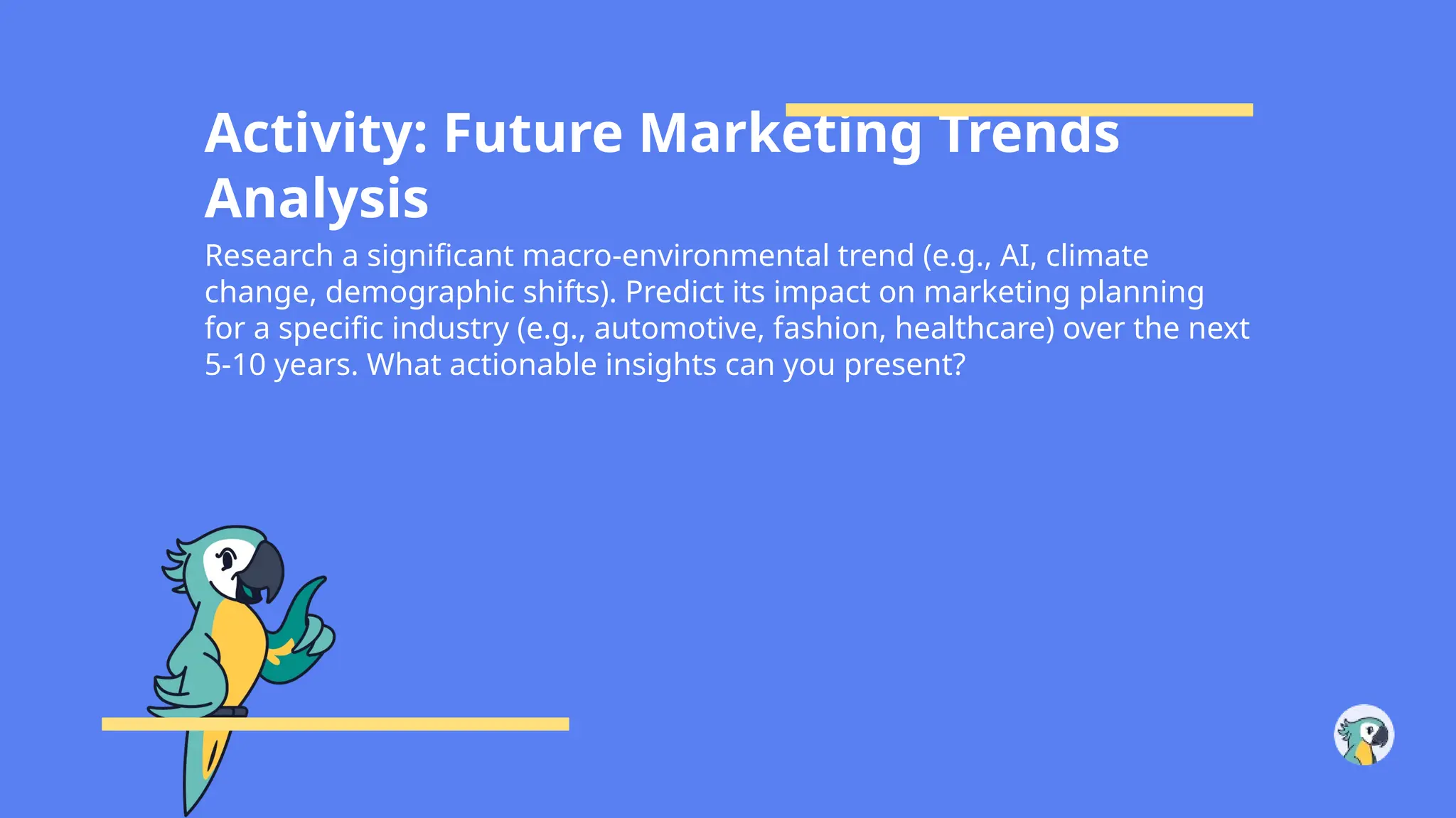 Activity: Future Marketing Trends
Analysis
Research a significant macro-environmental trend (e.g., AI, climate
change, demographic shifts). Predict its impact on marketing planning
for a specific industry (e.g., automotive, fashion, healthcare) over the next
5-10 years. What actionable insights can you present?
 
