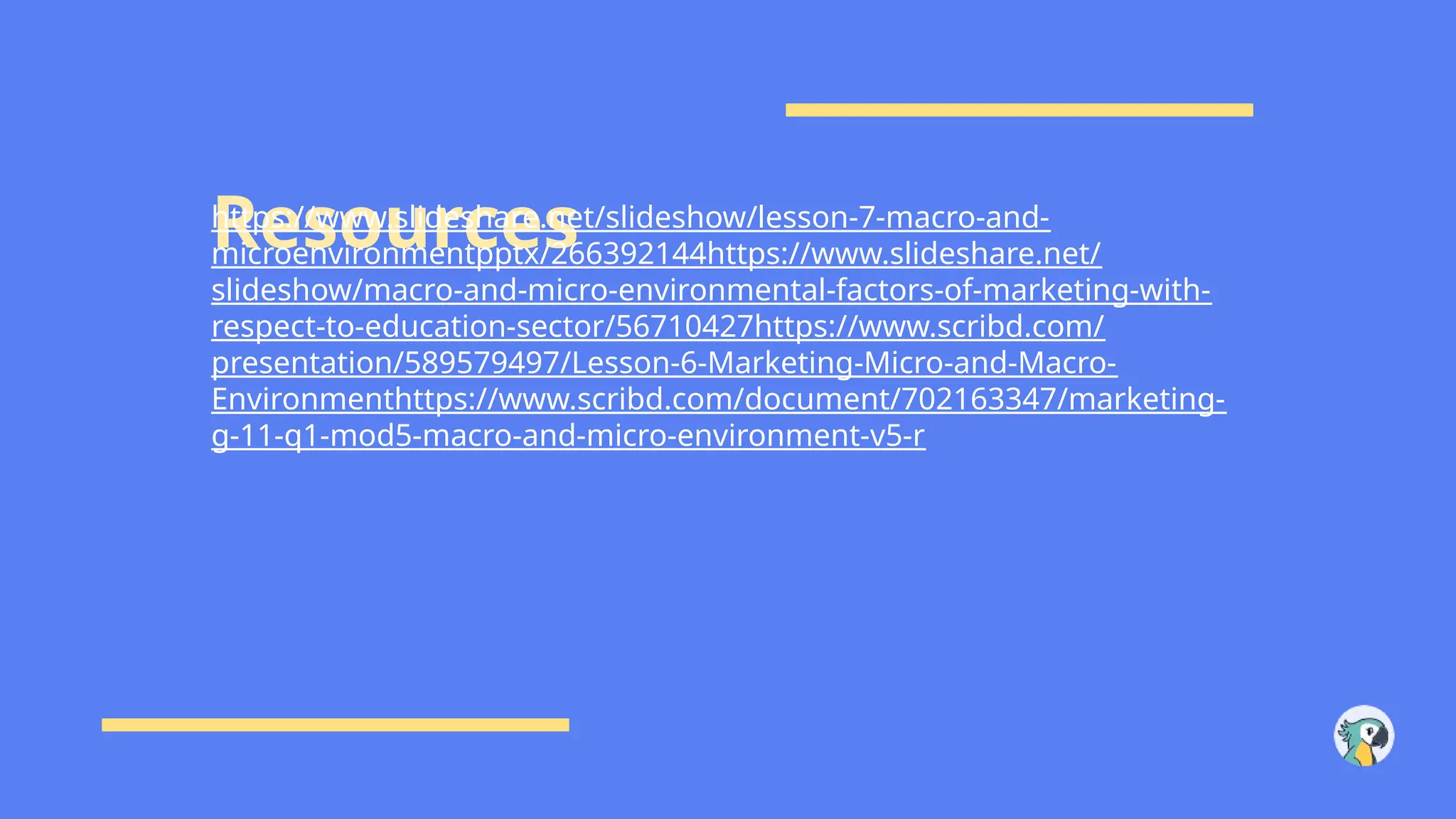 Resources
https://www.slideshare.net/slideshow/lesson-7-macro-and-
microenvironmentpptx/266392144https://www.slideshare.net/
slideshow/macro-and-micro-environmental-factors-of-marketing-with-
respect-to-education-sector/56710427https://www.scribd.com/
presentation/589579497/Lesson-6-Marketing-Micro-and-Macro-
Environmenthttps://www.scribd.com/document/702163347/marketing-
g-11-q1-mod5-macro-and-micro-environment-v5-r
 
