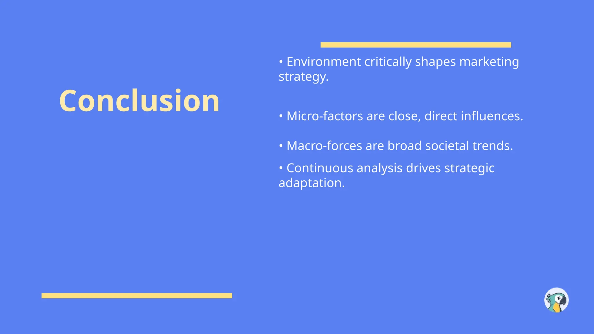 Conclusion
• Environment critically shapes marketing
strategy.
• Micro-factors are close, direct influences.
• Macro-forces are broad societal trends.
• Continuous analysis drives strategic
adaptation.
 
