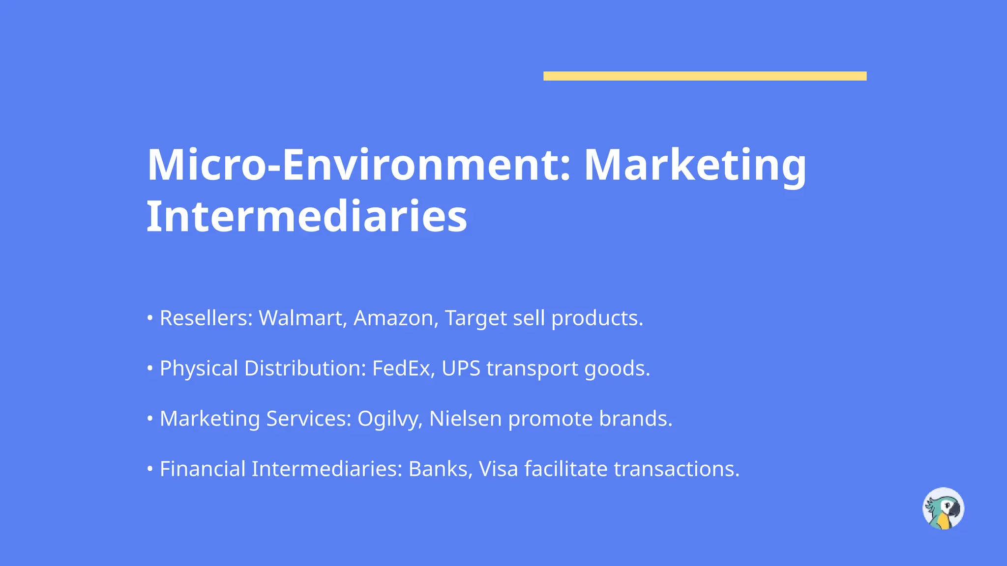 Micro-Environment: Marketing
Intermediaries
• Resellers: Walmart, Amazon, Target sell products.
• Physical Distribution: FedEx, UPS transport goods.
• Marketing Services: Ogilvy, Nielsen promote brands.
• Financial Intermediaries: Banks, Visa facilitate transactions.
 