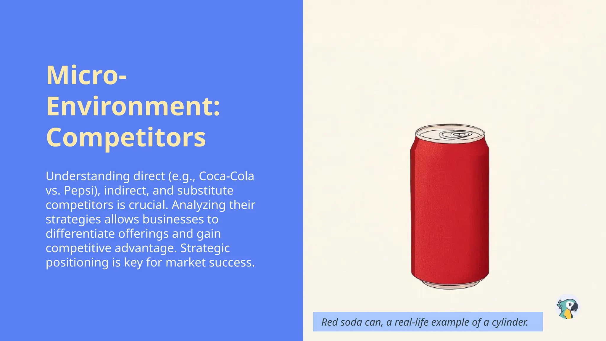 Micro-
Environment:
Competitors
Understanding direct (e.g., Coca-Cola
vs. Pepsi), indirect, and substitute
competitors is crucial. Analyzing their
strategies allows businesses to
differentiate offerings and gain
competitive advantage. Strategic
positioning is key for market success.
Red soda can, a real-life example of a cylinder.
 