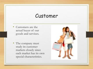 Customer
• Customers are the

actual buyer of our
goods and services.

• The company must

study its customer
markets closely since
each market has its own
special characteristics.

 