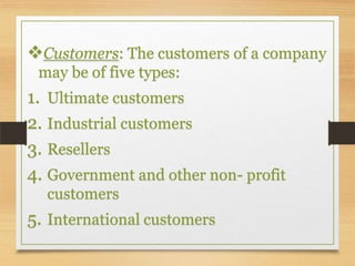 Customers: The customers of a company
may be of five types:

1. Ultimate customers
2. Industrial customers
3. Resellers
4. Government and other non- profit
customers

5. International customers

 