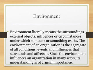 Environment
• Environment literally means the surroundings ,
external objects, influences or circumstances
under which someone or something exists. The
environment of an organization is the aggregate
of all conditions, events and influences that
surrounds and affects it. Since the environment
influences an organization in many ways, its
understanding is of crucial importance.

 