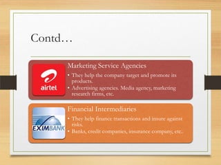 Contd…
Marketing Service Agencies
• They help the company target and promote its
products.
• Advertising agencies. Media agency, marketing
research firms, etc.

Financial Intermediaries
• They help finance transactions and insure against
risks.
• Banks, credit companies, insurance company, etc..

 
