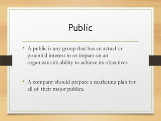 Public
• A public is any group that has an actual or
potential interest in or impact on an
organization’s ability to achieve its objectives.

• A company should prepare a marketing plan for
all of their major publics.

 