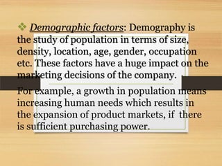  Demographic factors: Demography is
the study of population in terms of size,
density, location, age, gender, occupation
etc. These factors have a huge impact on the
marketing decisions of the company.
For example, a growth in population means
increasing human needs which results in
the expansion of product markets, if there
is sufficient purchasing power.

 