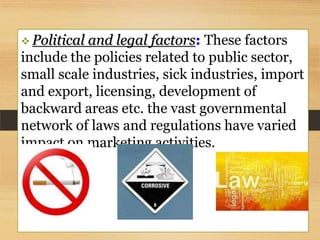  Political

and legal factors: These factors
include the policies related to public sector,
small scale industries, sick industries, import
and export, licensing, development of
backward areas etc. the vast governmental
network of laws and regulations have varied
impact on marketing activities.

 