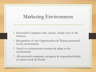 Marketing Environment
• Successful Companies take outside- Inside view of the
business

• Recognition of new Opportunities & Threats presented
by the environment

• Need is to continuously monitor & adapt to the
environment

• All successful companies recognize & respond profitably
to unmet needs & Trends

 