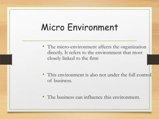 Micro Environment
• The micro-environment affects the organization
directly. It refers to the environment that most
closely linked to the firm

• This environment is also not under the full control
of business.

• The business can influence this environment.

 