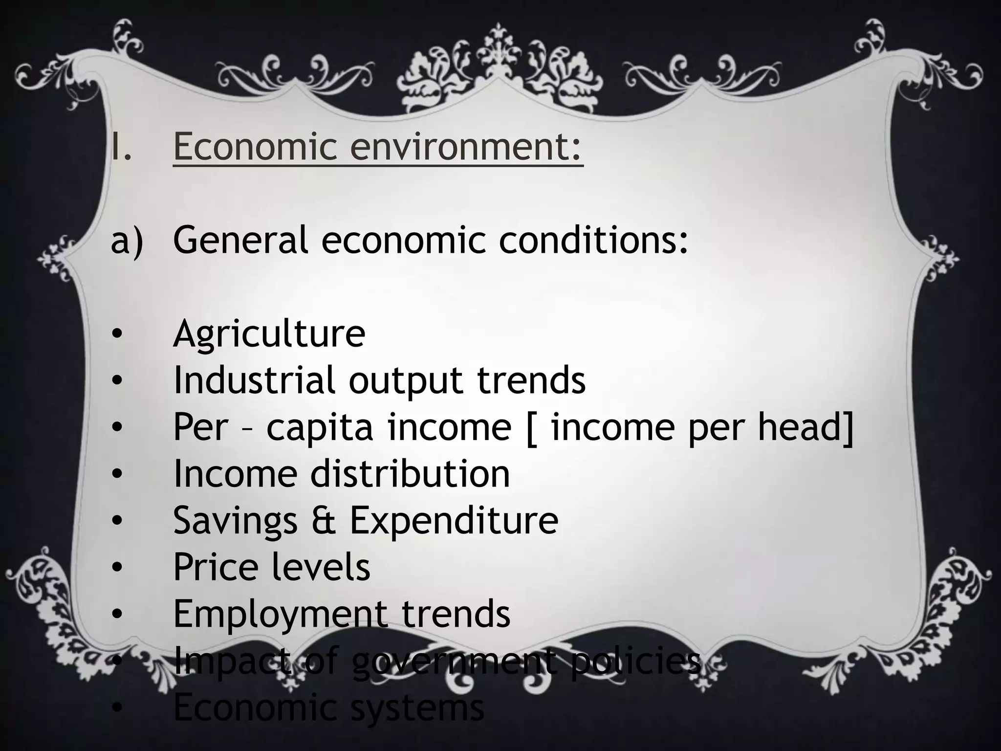 I. Economic environment:
a) General economic conditions:
• Agriculture
• Industrial output trends
• Per – capita income [ income per head]
• Income distribution
• Savings & Expenditure
• Price levels
• Employment trends
• Impact of government policies
• Economic systems
 
