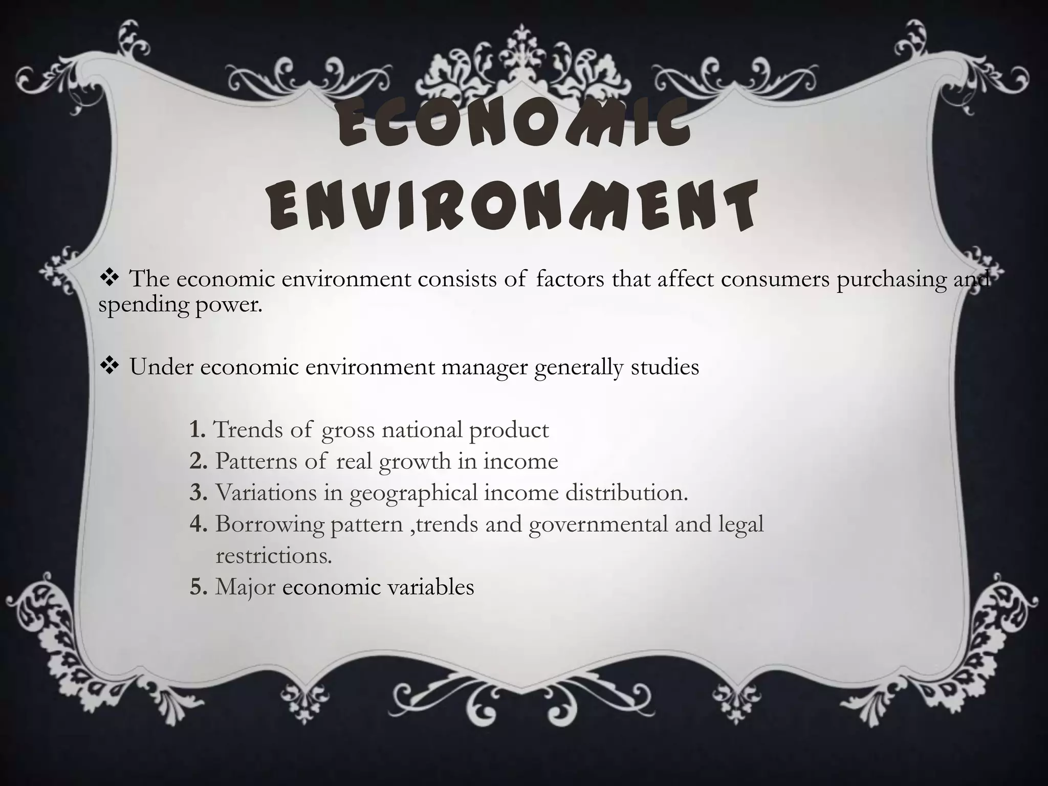 ECONOMIC
ENVIRONMENT
 The economic environment consists of factors that affect consumers purchasing and
spending power.
 Under economic environment manager generally studies
1. Trends of gross national product
2. Patterns of real growth in income
3. Variations in geographical income distribution.
4. Borrowing pattern ,trends and governmental and legal
restrictions.
5. Major economic variables
 
