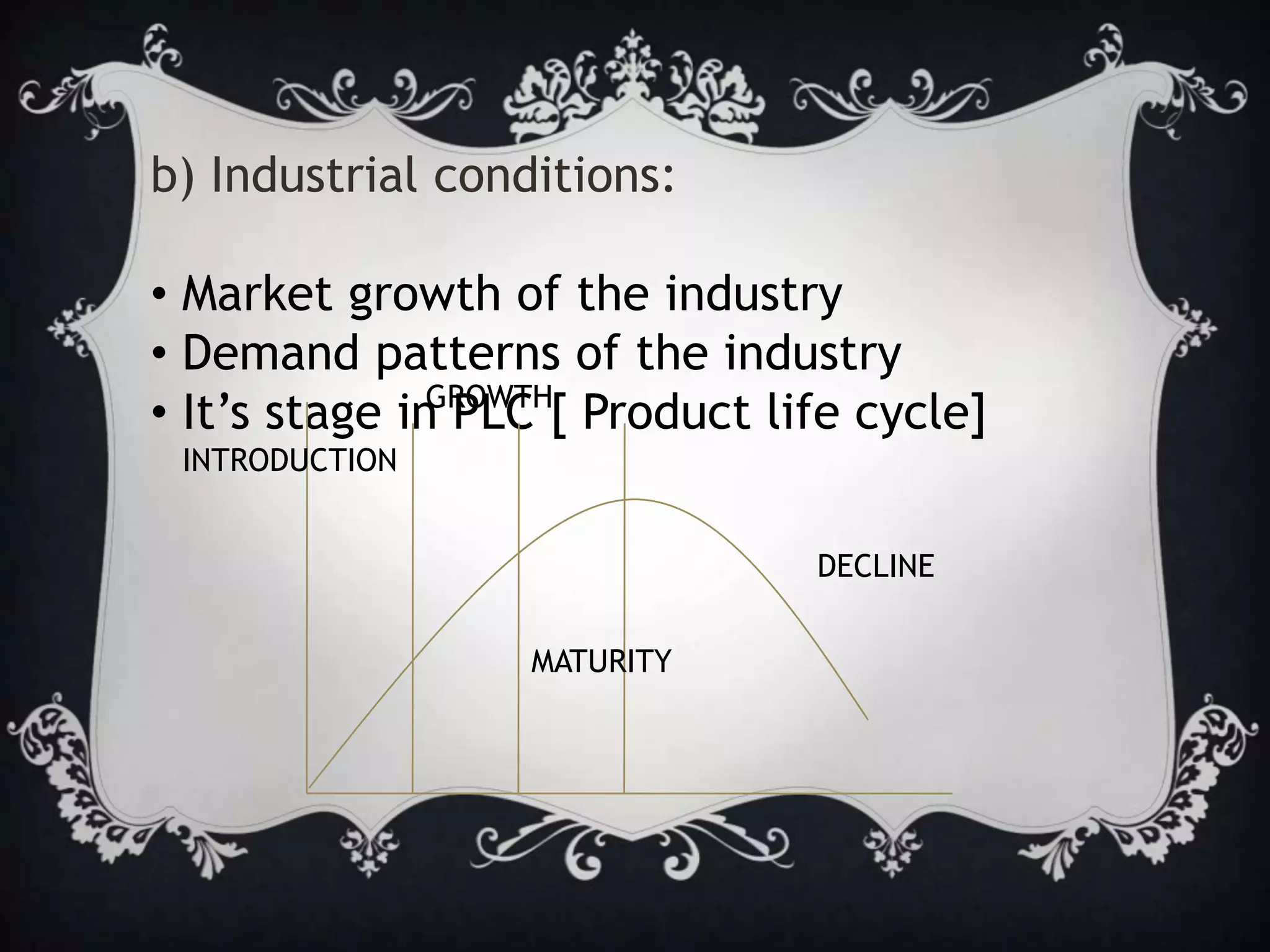 b) Industrial conditions:
• Market growth of the industry
• Demand patterns of the industry
• It’s stage in PLC [ Product life cycle]
INTRODUCTION
GROWTH
MATURITY
DECLINE
 