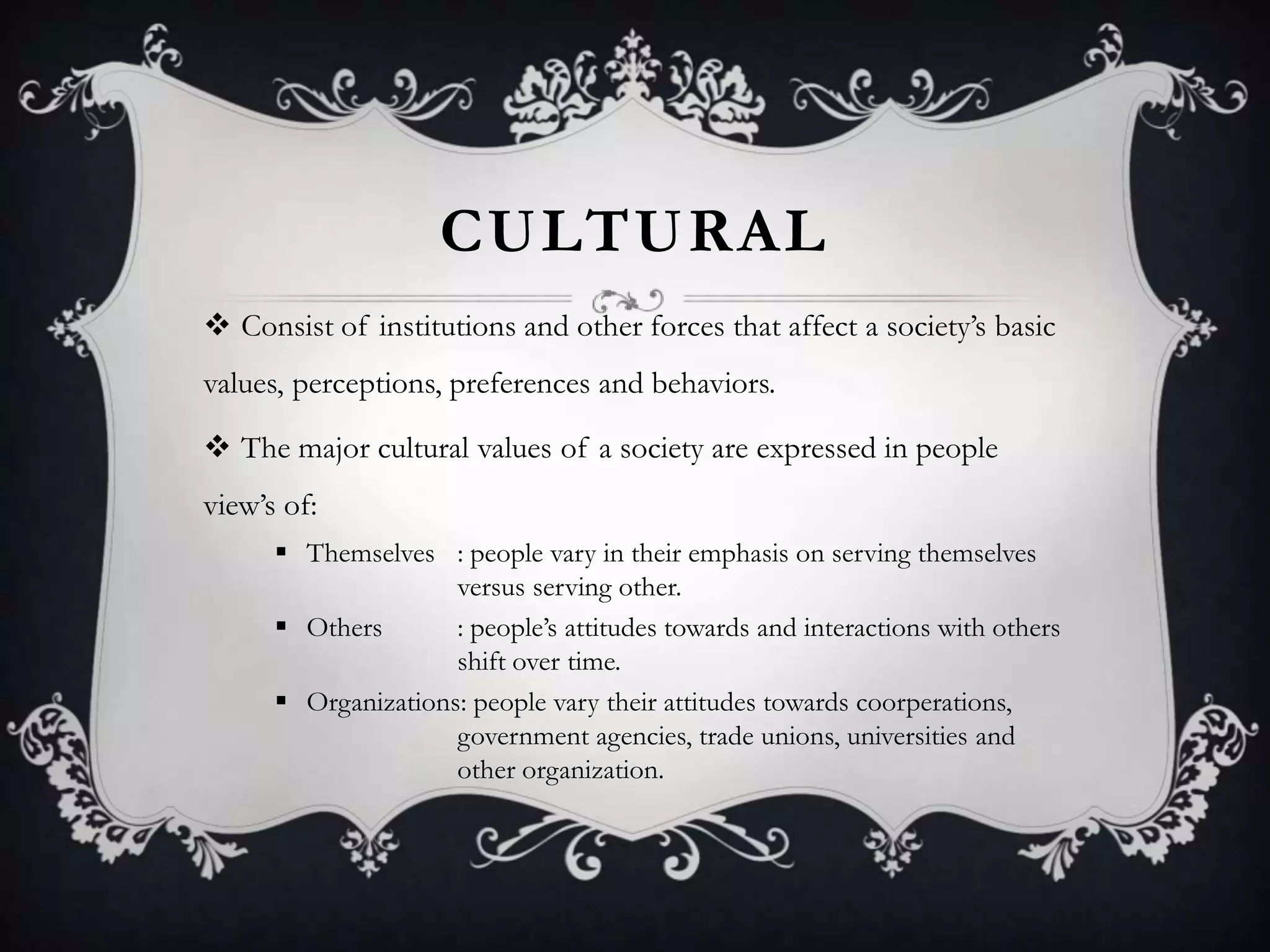 CULTURAL
 Consist of institutions and other forces that affect a society’s basic
values, perceptions, preferences and behaviors.
 The major cultural values of a society are expressed in people
view’s of:
 Themselves : people vary in their emphasis on serving themselves
versus serving other.
 Others : people’s attitudes towards and interactions with others
shift over time.
 Organizations: people vary their attitudes towards coorperations,
government agencies, trade unions, universities and
other organization.
 